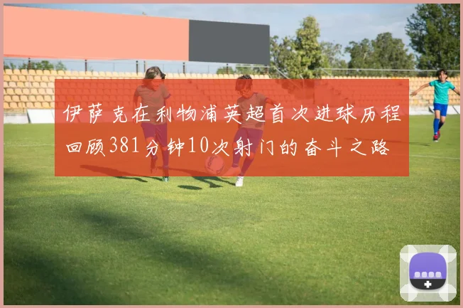 伊萨克在利物浦英超首次进球历程回顾381分钟10次射门的奋斗之路