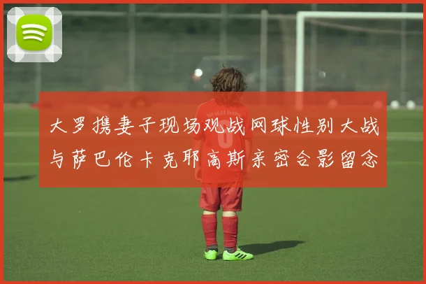 大罗携妻子现场观战网球性别大战与萨巴伦卡克耶高斯亲密合影留念