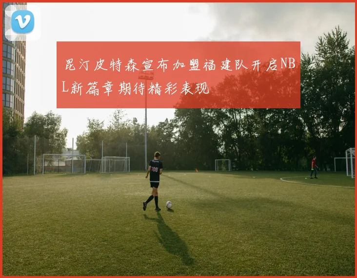 昆汀皮特森宣布加盟福建队开启NBL新篇章期待精彩表现