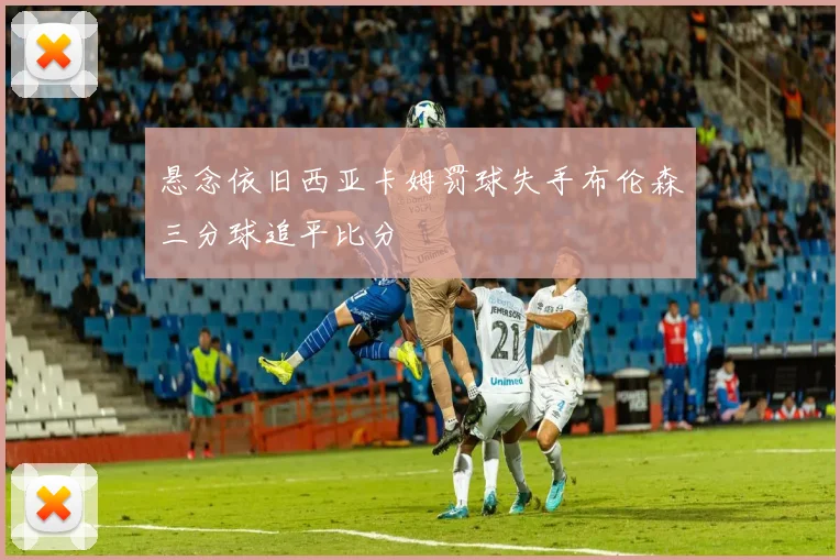 悬念依旧西亚卡姆罚球失手布伦森三分球追平比分