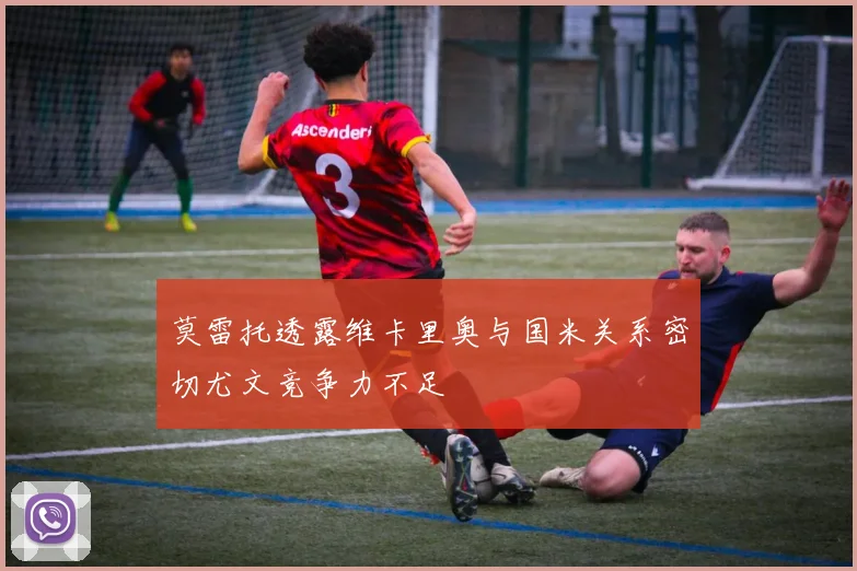 莫雷托透露维卡里奥与国米关系密切尤文竞争力不足