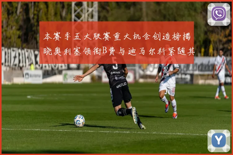 本赛季五大联赛重大机会创造榜揭晓奥利塞领衔B费与迪马尔科紧随其后