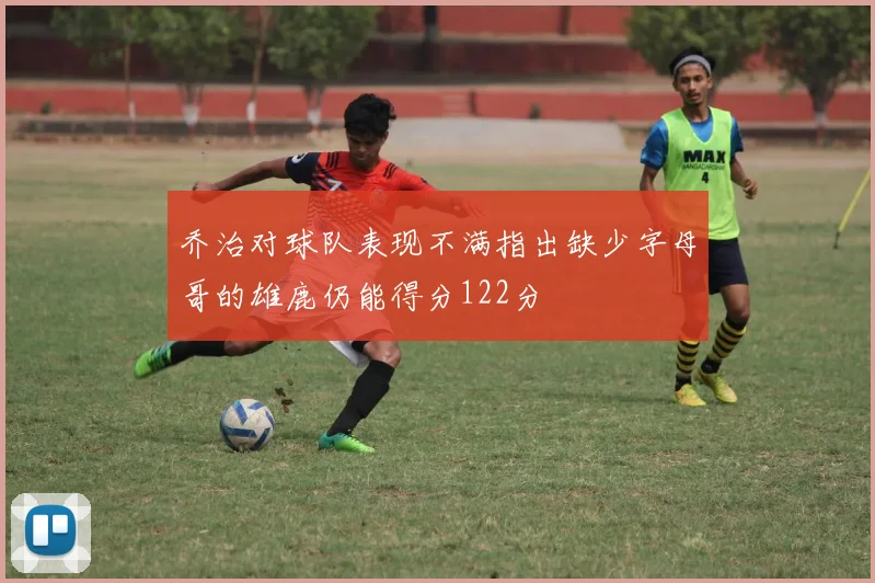 乔治对球队表现不满指出缺少字母哥的雄鹿仍能得分122分