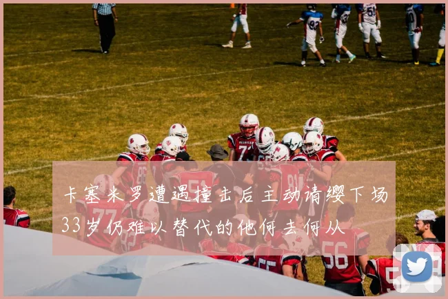 卡塞米罗遭遇撞击后主动请缨下场33岁仍难以替代的他何去何从