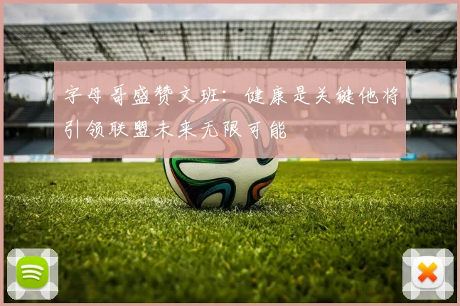 字母哥盛赞文班：健康是关键他将引领联盟未来无限可能