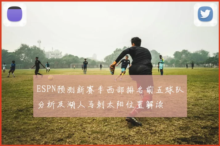ESPN预测新赛季西部排名前五球队分析及湖人马刺太阳位置解读