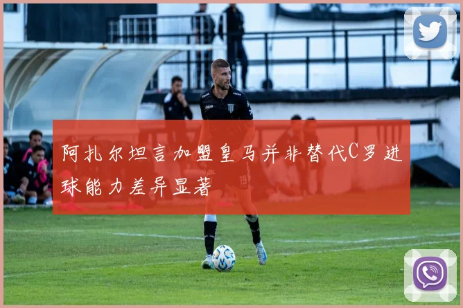 阿扎尔坦言加盟皇马并非替代C罗进球能力差异显著