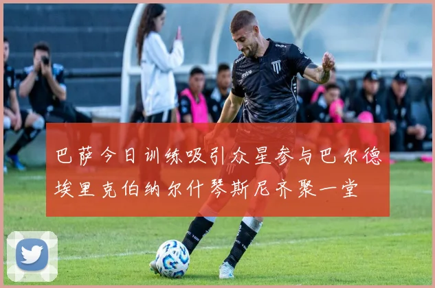 巴萨今日训练吸引众星参与巴尔德埃里克伯纳尔什琴斯尼齐聚一堂