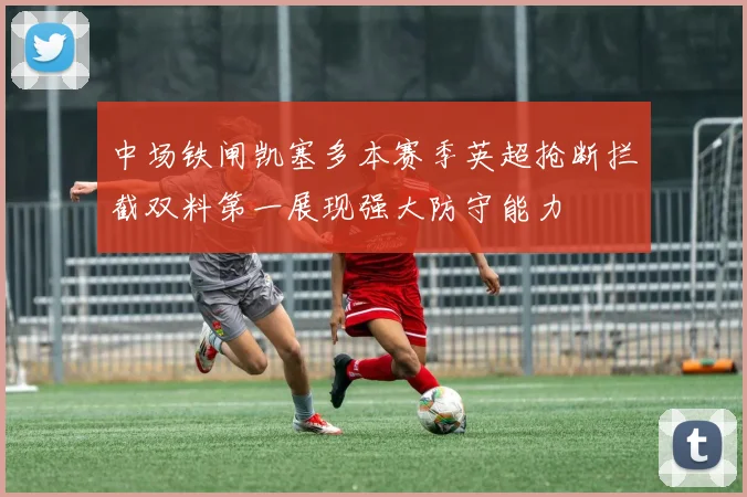 中场铁闸凯塞多本赛季英超抢断拦截双料第一展现强大防守能力