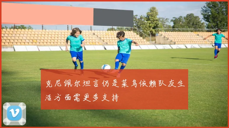 克尼佩尔坦言仍是菜鸟依赖队友生活方面需更多支持