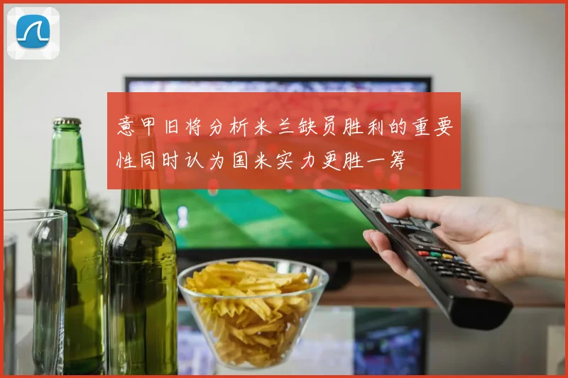 意甲旧将分析米兰缺员胜利的重要性同时认为国米实力更胜一筹