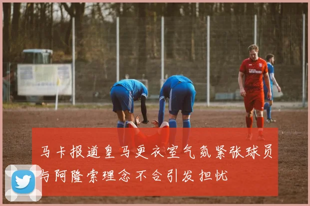 马卡报道皇马更衣室气氛紧张球员与阿隆索理念不合引发担忧