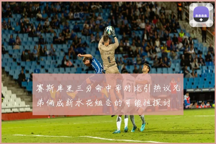 赛斯库里三分命中率对比引热议兄弟俩成新水花组合的可能性探讨