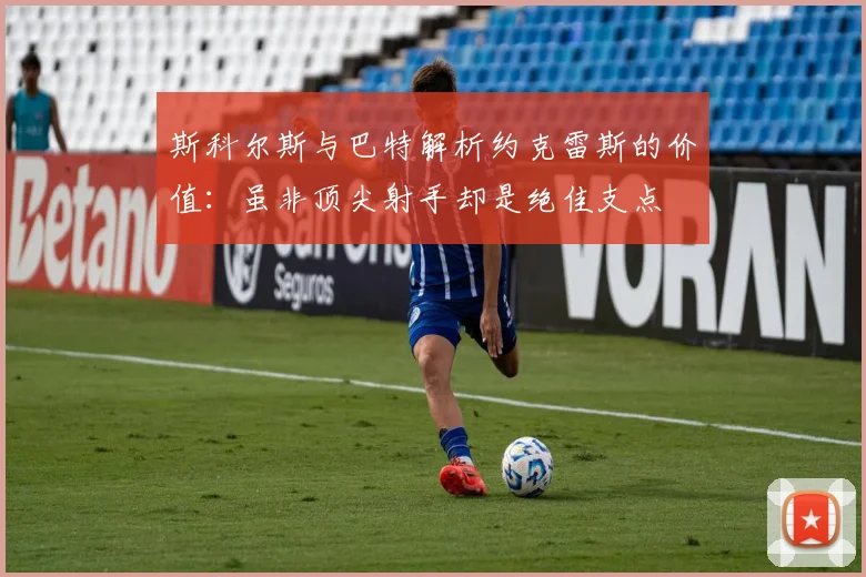 斯科尔斯与巴特解析约克雷斯的价值:虽非顶尖射手却是绝佳支点