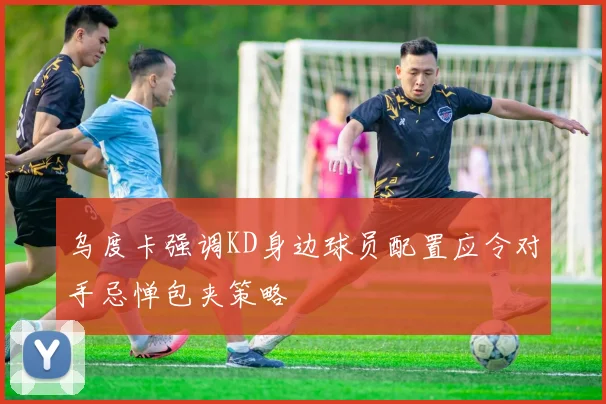 乌度卡强调KD身边球员配置应令对手忌惮包夹策略