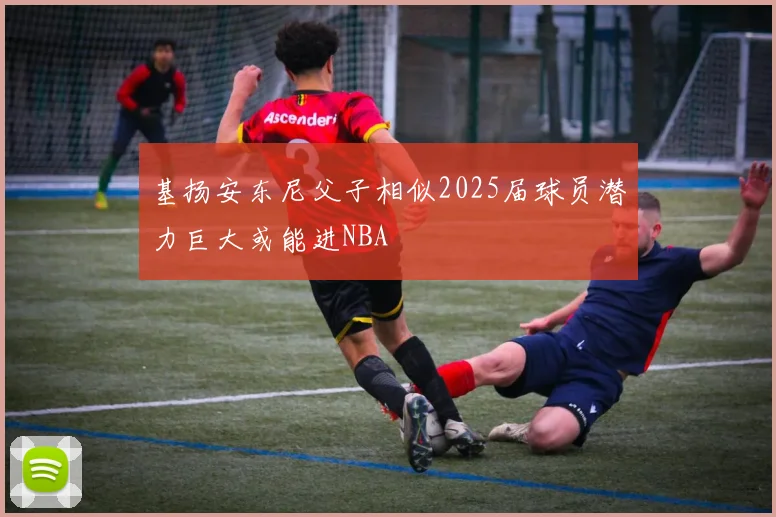 基扬安东尼父子相似2025届球员潜力巨大或能进NBA