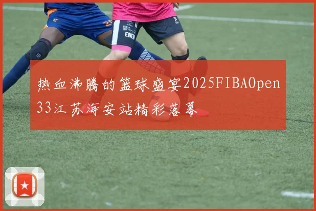 热血沸腾的篮球盛宴2025FIBAOpen33江苏海安站精彩落幕