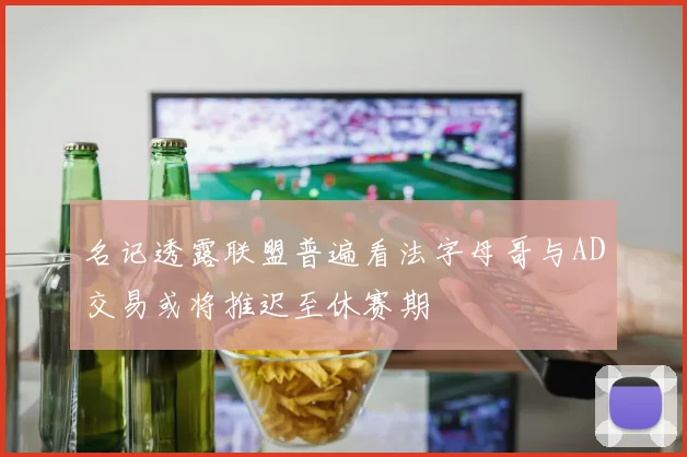 名记透露联盟普遍看法字母哥与AD交易或将推迟至休赛期