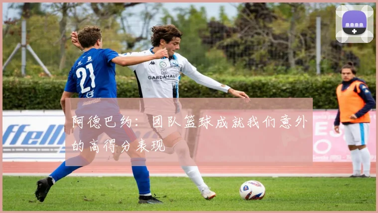 阿德巴约：团队篮球成就我们意外的高得分表现