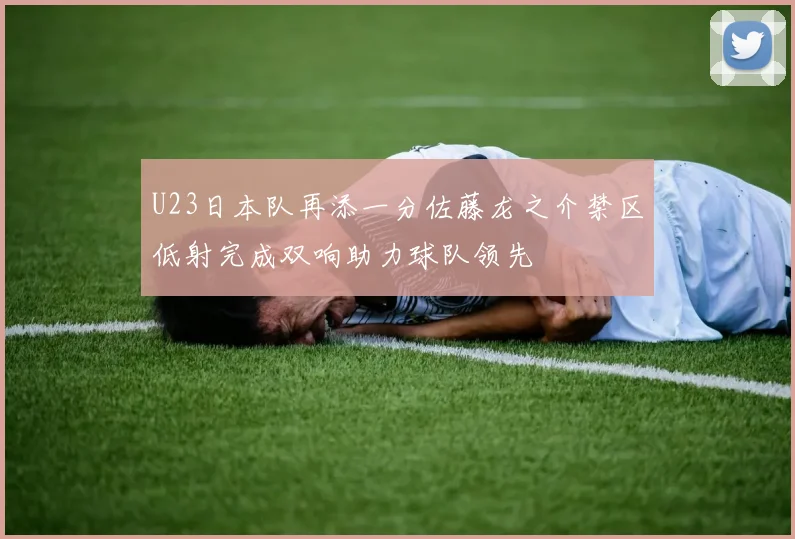 U23日本队再添一分佐藤龙之介禁区低射完成双响助力球队领先