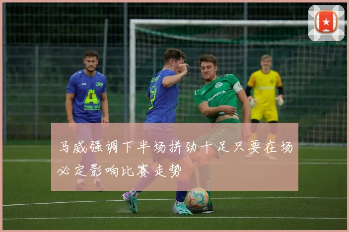 马威强调下半场拼劲十足只要在场必定影响比赛走势