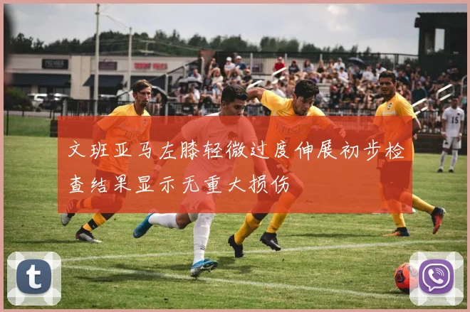 文班亚马左膝轻微过度伸展初步检查结果显示无重大损伤