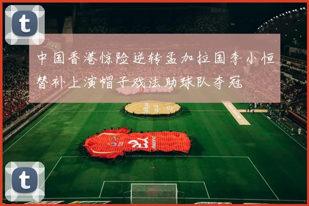 中国香港惊险逆转孟加拉国李小恒替补上演帽子戏法助球队夺冠