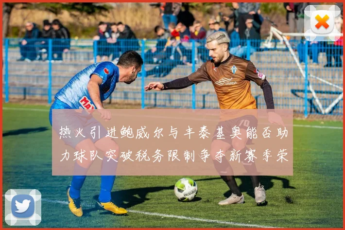 热火引进鲍威尔与丰泰基奥能否助力球队突破税务限制争夺新赛季荣誉