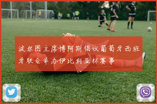 波尔图主席博阿斯倡议葡萄牙西班牙联合举办伊比利亚杯赛事