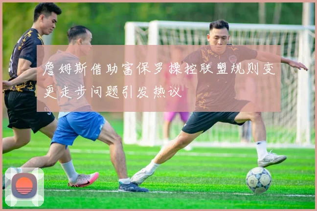 詹姆斯借助富保罗操控联盟规则变更走步问题引发热议