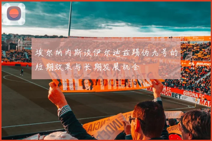 埃尔纳内斯谈伊尔迪兹踢伪九号的短期效果与长期发展机会