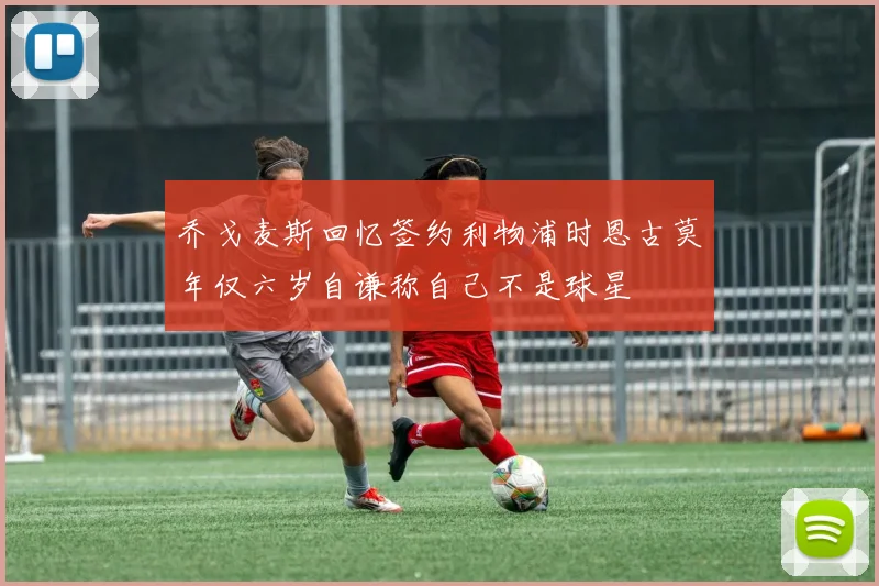 乔戈麦斯回忆签约利物浦时恩古莫年仅六岁自谦称自己不是球星