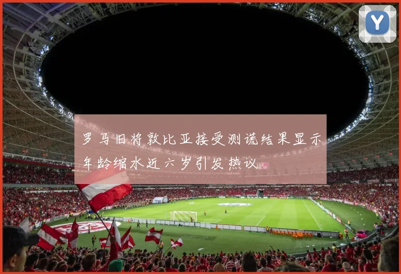 罗马旧将敦比亚接受测谎结果显示年龄缩水近六岁引发热议