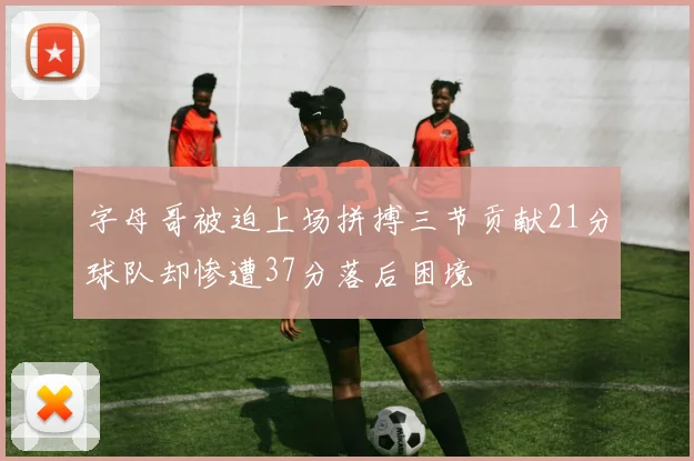 字母哥被迫上场拼搏三节贡献21分球队却惨遭37分落后困境