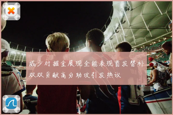 威少对掘金展现全能表现首发替补双双贡献高分助攻引发热议