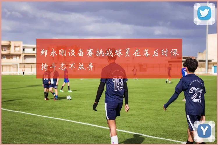 郑永刚谈备赛挑战球员在落后时保持斗志不放弃