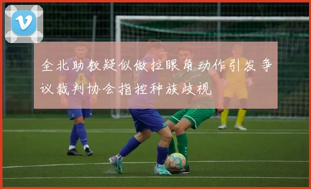 全北助教疑似做拉眼角动作引发争议裁判协会指控种族歧视