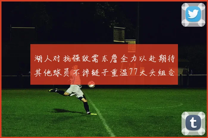 湖人对抗强敌需东詹全力以赴期待其他球员不掉链子重温77大头组合辉煌