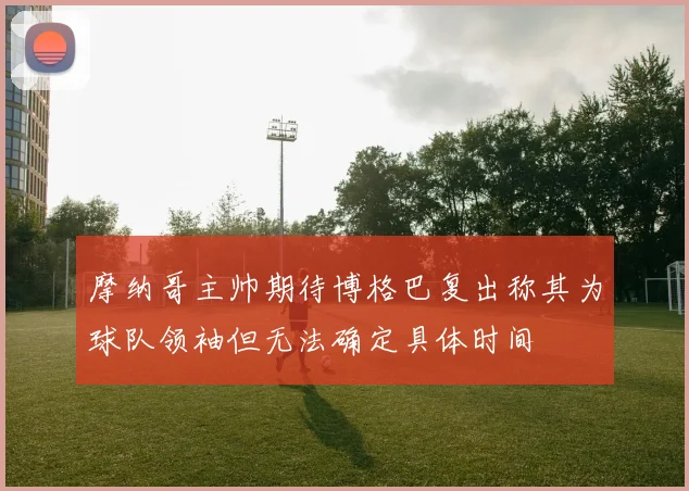 摩纳哥主帅期待博格巴复出称其为球队领袖但无法确定具体时间