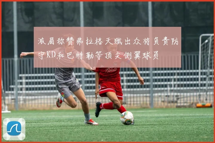 浓眉称赞弗拉格天赋出众将负责防守KD和巴特勒等顶尖侧翼球员