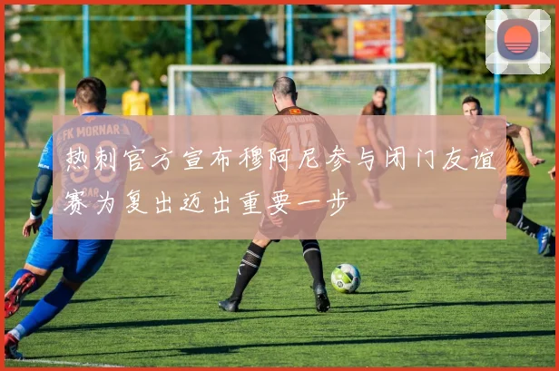 热刺官方宣布穆阿尼参与闭门友谊赛为复出迈出重要一步