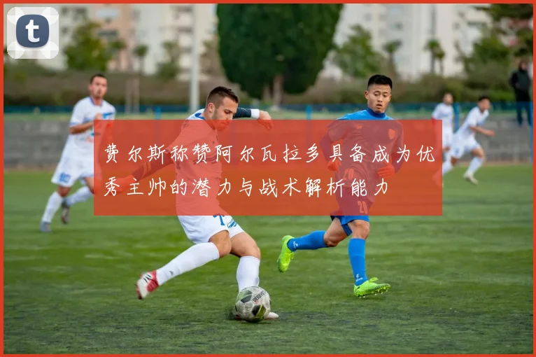 费尔斯称赞阿尔瓦拉多具备成为优秀主帅的潜力与战术解析能力