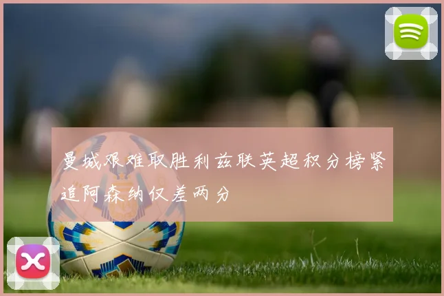 曼城艰难取胜利兹联英超积分榜紧追阿森纳仅差两分