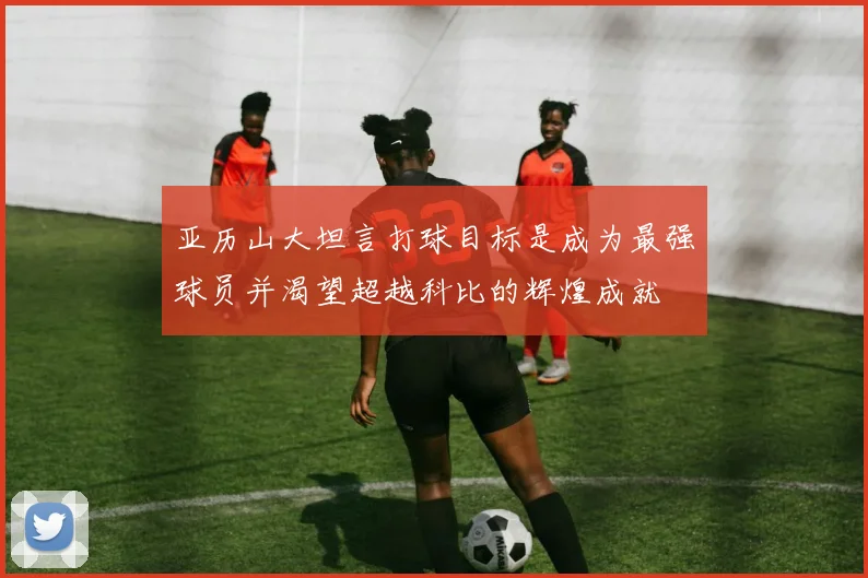 亚历山大坦言打球目标是成为最强球员并渴望超越科比的辉煌成就