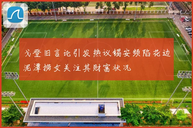 戈登旧言论引发热议锡安频陷花边泥潭捞女关注其财富状况