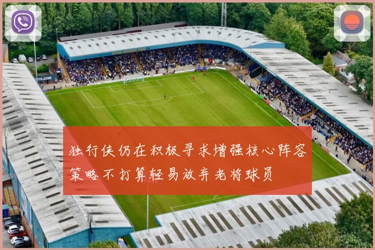 独行侠仍在积极寻求增强核心阵容策略不打算轻易放弃老将球员