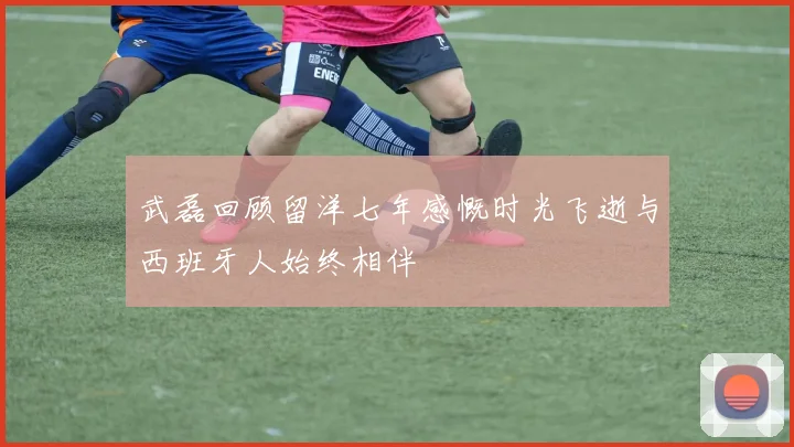 武磊回顾留洋七年感慨时光飞逝与西班牙人始终相伴