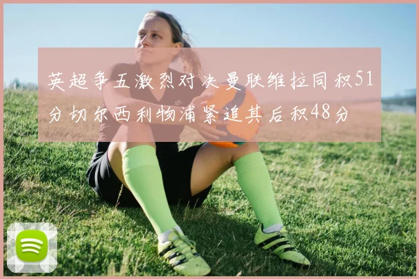 英超争五激烈对决曼联维拉同积51分切尔西利物浦紧追其后积48分